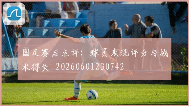 国足赛后点评：球员表现评分与战术得失_20260601230742