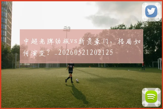 中超老牌劲旅vs新贵豪门,格局如何演变?_20260521202125