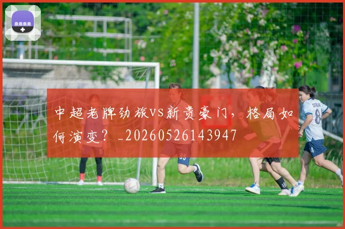 中超老牌劲旅vs新贵豪门，格局如何演变？_20260526143947