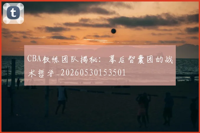 CBA教练团队揭秘：幕后智囊团的战术哲学_20260530153501