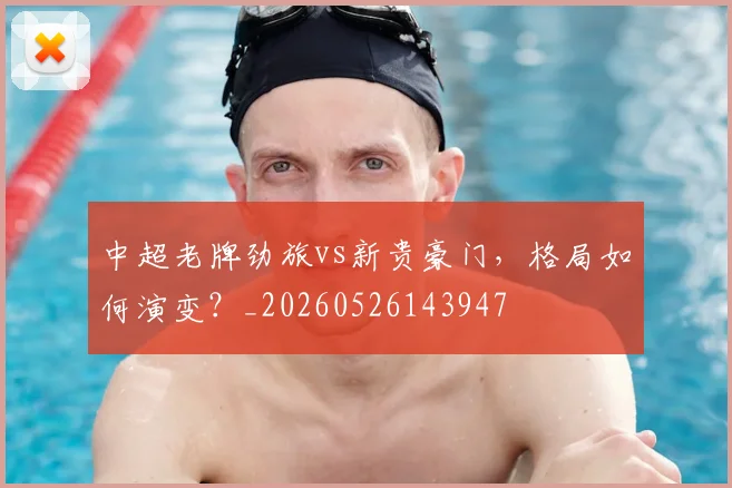 中超老牌劲旅vs新贵豪门，格局如何演变？_20260526143947