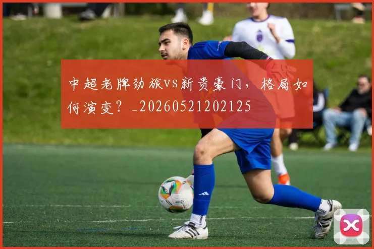中超老牌劲旅vs新贵豪门，格局如何演变？_20260521202125